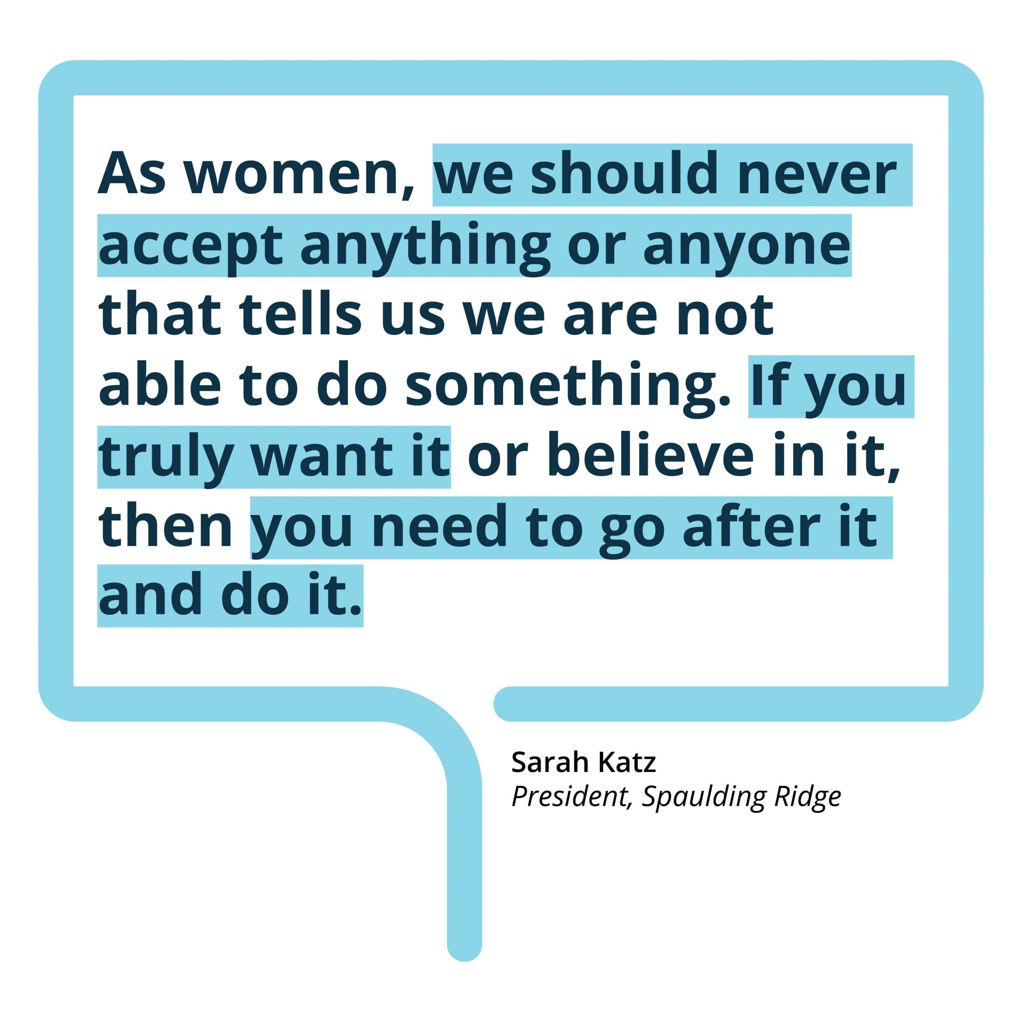 As women, we should never accept anything or anyone that tells us we are not able to do something. If you truly want it or believe in it, then you need to go after it and do it.